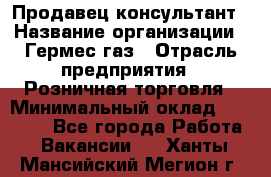 Продавец-консультант › Название организации ­ Гермес-газ › Отрасль предприятия ­ Розничная торговля › Минимальный оклад ­ 45 000 - Все города Работа » Вакансии   . Ханты-Мансийский,Мегион г.